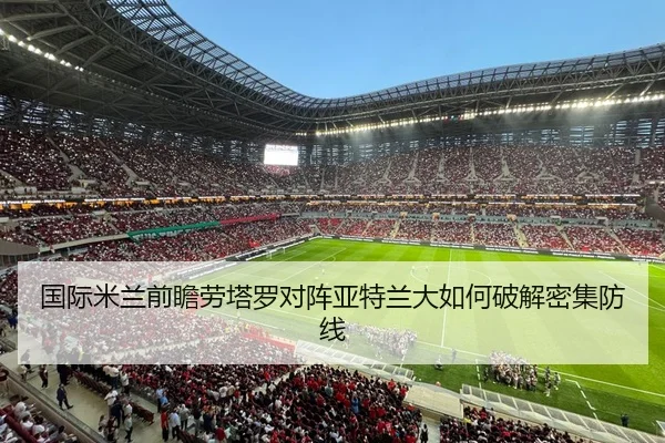国际米兰前瞻劳塔罗对阵亚特兰大如何破解密集防线