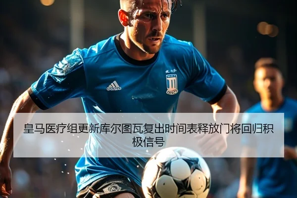 皇马医疗组更新库尔图瓦复出时间表释放门将回归积极信号