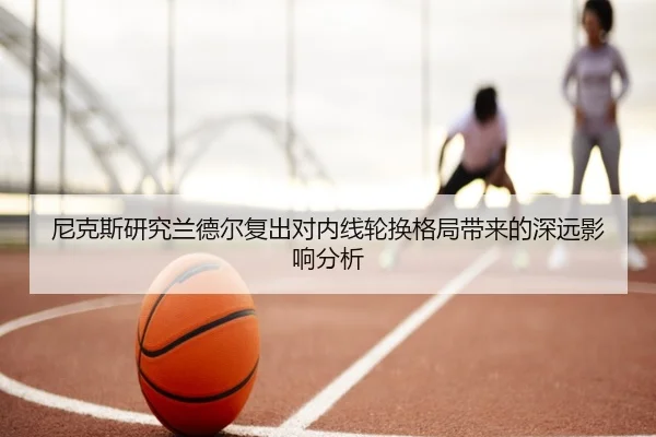 尼克斯研究兰德尔复出对内线轮换格局带来的深远影响分析