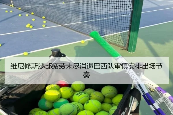 维尼修斯腿部疲劳未尽消退巴西队审慎安排出场节奏